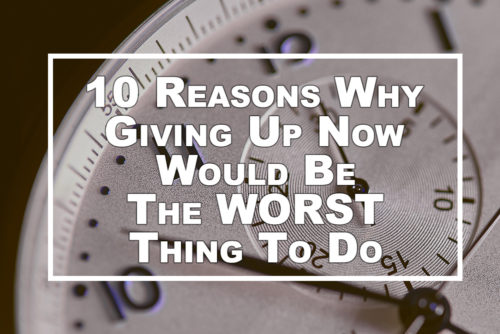 10 Reasons Why Giving Up Now Would Be The WORST Thing To Do